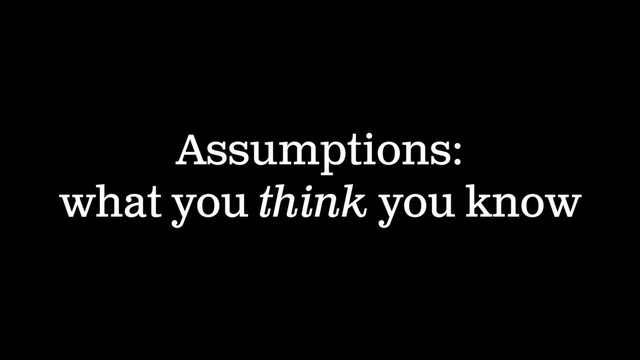 Assumptions:
what you think you know
