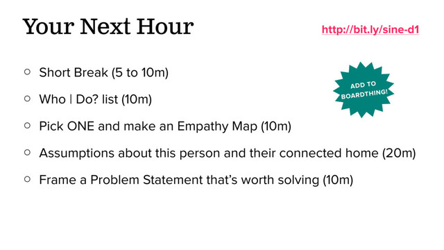 ○ Short Break (5 to 10m)
○ Who | Do? list (10m)
○ Pick ONE and make an Empathy Map (10m)
○ Assumptions about this person and their connected home (20m)
○ Frame a Problem Statement that’s worth solving (10m)
Your Next Hour http://bit.ly/sine-d1
ADD TO
BOARDTHING!
