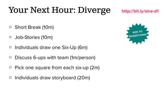 ○ Short Break (10m)
○ Job-Stories (10m)
○ Individuals draw one Six-Up (6m)
○ Discuss 6-ups with team (1m/person)
○ Pick one square from each six-up (2m)
○ Individuals draw storyboard (20m)
Your Next Hour: Diverge http://bit.ly/sine-d1
ADD TO
BOARDTHING!
