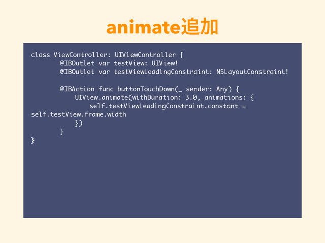 animate௥Ճ
class ViewController: UIViewController {
@IBOutlet var testView: UIView!
@IBOutlet var testViewLeadingConstraint: NSLayoutConstraint!
@IBAction func buttonTouchDown(_ sender: Any) {
UIView.animate(withDuration: 3.0, animations: {
self.testViewLeadingConstraint.constant =
self.testView.frame.width
})
}
}
