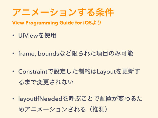 Ξχϝʔγϣϯ͢Δ৚݅
View Programming Guide for iOSΑΓ
• UIViewΛ࢖༻
• frame, boundsͳͲݶΒΕ߲ͨ໨ͷΈՄೳ
• ConstraintͰઃఆ੍ͨ͠໿͸LayoutΛߋ৽͢
Δ·Ͱมߋ͞Εͳ͍
• layoutIfNeededΛݺͿ͜ͱͰ഑ஔ͕มΘΔͨ
ΊΞχϝʔγϣϯ͞ΕΔʢਪଌʣ
