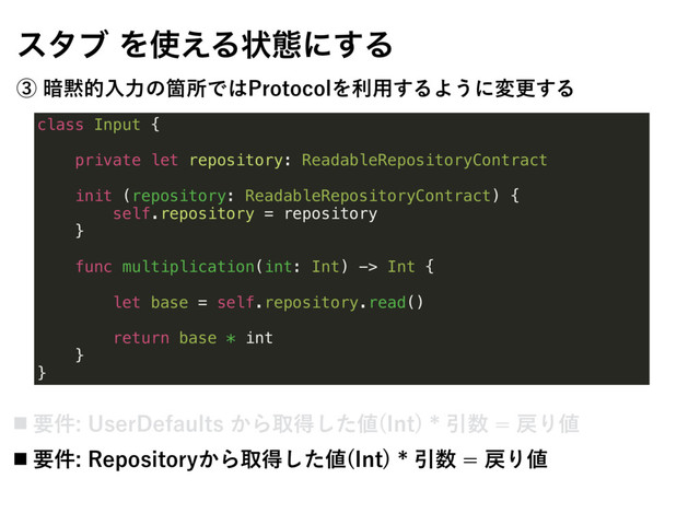 class Input {
private let repository: ReadableRepositoryContract
init (repository: ReadableRepositoryContract) {
self.repository = repository
}
func multiplication(int: Int) -> Int {
let base = self.repository.read()
return base * int
}
}
ελϒΛ࢖͑Δঢ়ଶʹ͢Δ
ᶅ҉໧తೖྗͷՕॴͰ͸1SPUPDPMΛར༻͢ΔΑ͏ʹมߋ͢Δ
˙ ཁ݅6TFS%FGBVMUT͔Βऔಘͨ͠஋ *OU
Ҿ਺໭Γ஋
˙ ཁ݅3FQPTJUPSZ͔Βऔಘͨ͠஋ *OU
Ҿ਺໭Γ஋
