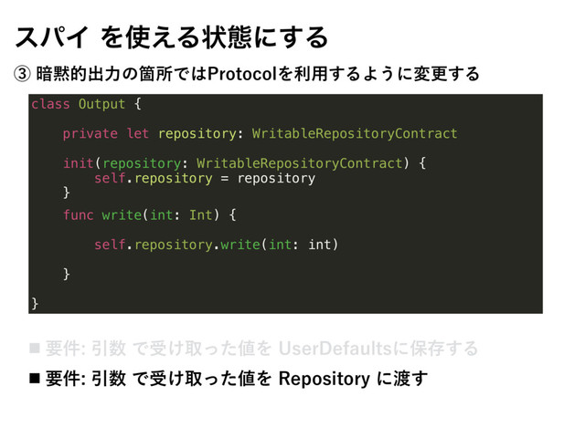 class Output {
private let repository: WritableRepositoryContract
init(repository: WritableRepositoryContract) {
self.repository = repository
}
func write(int: Int) {
self.repository.write(int: int)
}
}
εύΠΛ࢖͑Δঢ়ଶʹ͢Δ
ᶅ҉໧తग़ྗͷՕॴͰ͸1SPUPDPMΛར༻͢ΔΑ͏ʹมߋ͢Δ
˙ ཁ݅Ҿ਺Ͱड͚औͬͨ஋Λ6TFS%FGBVMUTʹอଘ͢Δ
˙ ཁ݅Ҿ਺Ͱड͚औͬͨ஋Λ3FQPTJUPSZʹ౉͢
