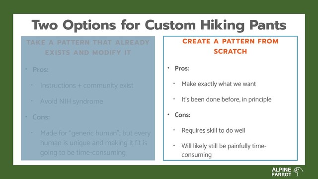 Two Options for Custom Hiking Pants
TAKE A PATTERN THAT ALREADY
EXISTS AND MODIFY IT
• Pros:
• Instructions + community exist
• Avoid NIH syndrome
• Cons:
• Made for “generic human”; but every
human is unique and making it fit is
going to be time-consuming
CREATE A PATTERN FROM
SCRATCH
• Pros:
• Make exactly what we want
• It’s been done before, in principle
• Cons:
• Requires skill to do well
• Will likely still be painfully time-
consuming

