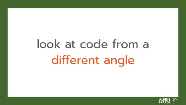 look at code from a
different angle
