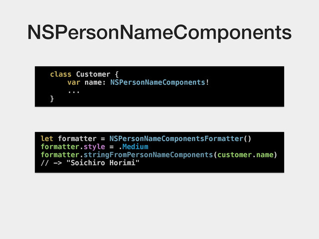 NSPersonNameComponents
class Customer {
var name: NSPersonNameComponents!
...
}
let formatter = NSPersonNameComponentsFormatter()
formatter.style = .Medium
formatter.stringFromPersonNameComponents(customer.name)
// -> "Soichiro Horimi"

