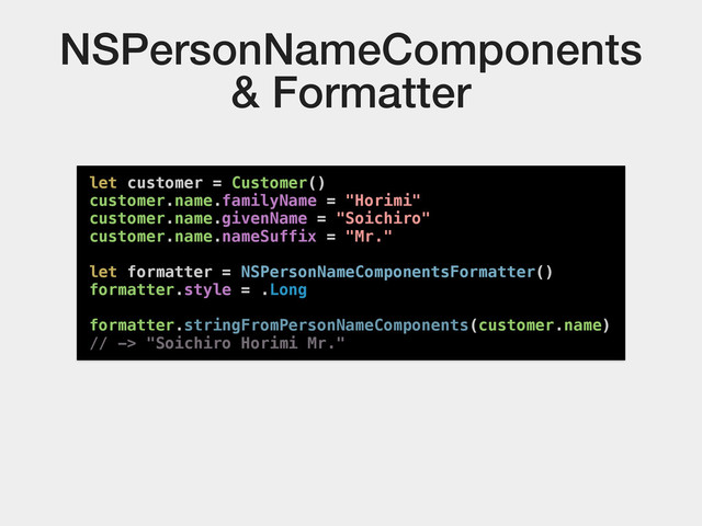 NSPersonNameComponents
& Formatter
let customer = Customer()
customer.name.familyName = "Horimi"
customer.name.givenName = "Soichiro"
customer.name.nameSuffix = "Mr."
let formatter = NSPersonNameComponentsFormatter()
formatter.style = .Long
formatter.stringFromPersonNameComponents(customer.name)
// -> "Soichiro Horimi Mr."
