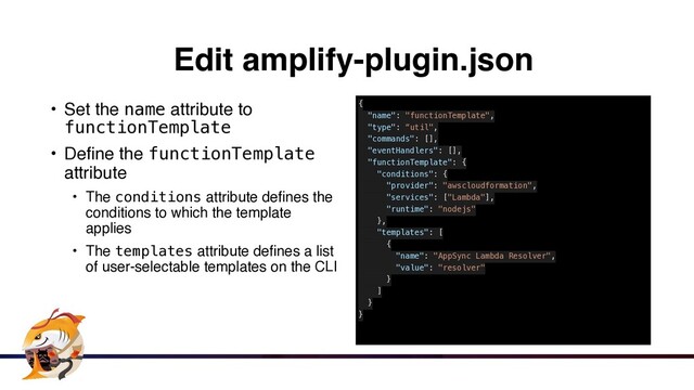Edit amplify-plugin.json
• Set the name attribute to
functionTemplate


• Define the functionTemplate
attribut
e

• The conditions attribute defines the
conditions to which the template
applie
s

• The templates attribute defines a list
of user-selectable templates on the CLI
{


"name": "functionTemplate",


"type": “util",


"commands": [],


"eventHandlers": [],


"functionTemplate": {


"conditions": {


"provider": "awscloudformation",


"services": ["Lambda"],


"runtime": "nodejs"


},


"templates": [


{


"name": "AppSync Lambda Resolver",


"value": "resolver"


}


]


}


}


