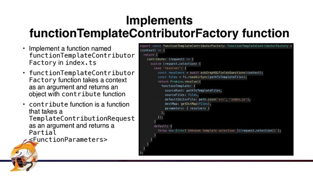 Implements
functionTemplateContributorFactory function
• Implement a function named
functionTemplateContributor
Factory in index.ts


• functionTemplateContributor
Factory function takes a context
as an argument and returns an
object with contribute functio
n

• contribute function is a function
that takes a
TemplateContributionRequest
as an argument and returns a
Partial

export const functionTemplateContributorFactory: FunctionTemplateContributorFactory =
(context) => {


return {


contribute: (request) => {


switch (request.selection) {


case 'resolver': {


const resolvers = await askGraphQLFieldsQuestions(context);


const files = fs.readdirSync(pathToTemplateFiles);


return Promise.resolve({


functionTemplate: {


sourceRoot: pathToTemplateFiles,


sourceFiles: files,


defaultEditorFile: path.join('src', 'index.js'),


destMap: getDstMap(files),


parameters: { resolvers }


},


});


}


default: {


throw new Error(`Unknown template selection [${request.selection}]`);


}


}


}


}


};
