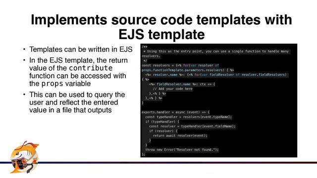 Implements source code templates with
EJS template
• Templates can be written in EJ
S

• In the EJS template, the return
value of the contribute
function can be accessed with
the props variabl
e

• This can be used to query the
user and reflect the entered
value in a file that outputs
/**


* Using this as the entry point, you can use a single function to handle many
resolvers.


*/


const resolvers = {<% for(var resolver of
props.functionTemplate.parameters.resolvers) { %>


<%= resolver.name %>: {<% for(var fieldResolver of resolver.fieldResolvers)
{ %>


<%= fieldResolver.name %>: ctx => {


// Add your code here


},<% } %>


},<% } %>


}


exports.handler = async (event) => {


const typeHandler = resolvers[event.typeName];


if (typeHandler) {


const resolver = typeHandler[event.fieldName];


if (resolver) {


return await resolver(event);


}


}


throw new Error("Resolver not found.");


};
