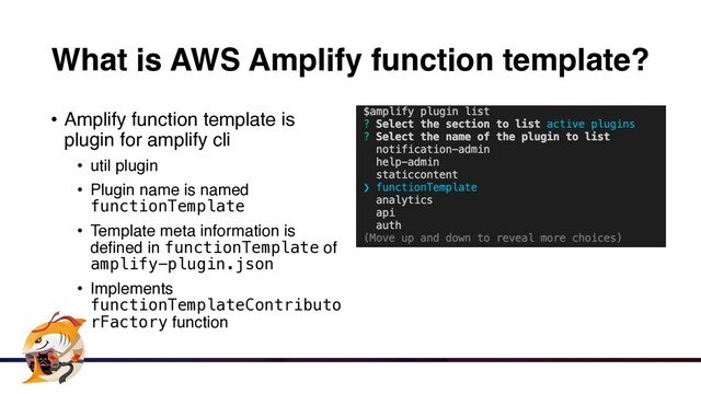 What is AWS Amplify function template?
• Amplify function template is
plugin for amplify cl
i

• util plugi
n

• Plugin name is named
functionTemplate
• Template meta information is
defined in functionTemplate of
amplify-plugin.json


• Implements
functionTemplateContributo
rFactory function
