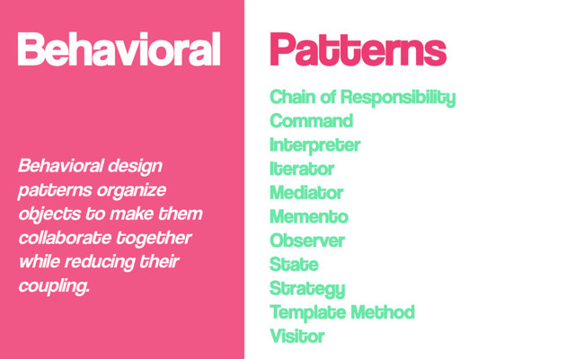 Behavioral
Chain of Responsibility
Command
Interpreter
Iterator
Mediator
Memento
Observer
State
Strategy
Template Method
Visitor
Behavioral design
patterns organize
objects to make them
collaborate together
while reducing their
coupling.
Patterns
