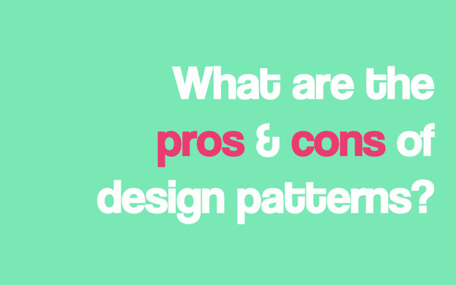 What are the
pros & cons of
design patterns?
