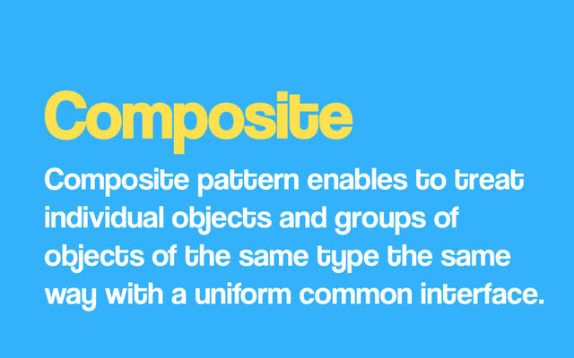 Composite
Composite pattern enables to treat
individual objects and groups of
objects of the same type the same
way with a uniform common interface.
