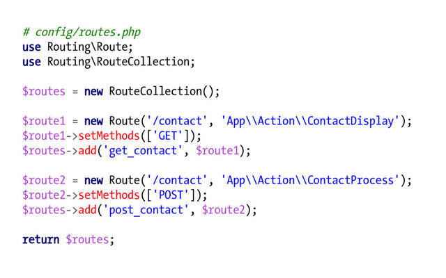 # config/routes.php
use Routing\Route;
use Routing\RouteCollection;
$routes = new RouteCollection();
$route1 = new Route('/contact', 'App\\Action\\ContactDisplay');
$route1->setMethods(['GET']);
$routes->add('get_contact', $route1);
$route2 = new Route('/contact', 'App\\Action\\ContactProcess');
$route2->setMethods(['POST']);
$routes->add('post_contact', $route2);
return $routes;
