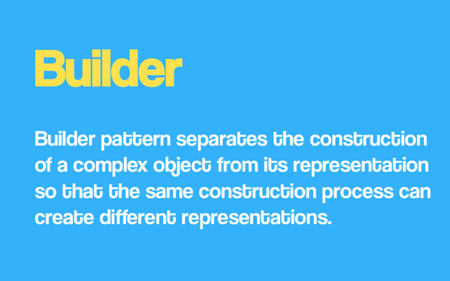 Builder
Builder pattern separates the construction
of a complex object from its representation
so that the same construction process can
create different representations.
