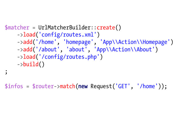 $matcher = UrlMatcherBuilder::create()
->load('config/routes.xml')
->add('/home', 'homepage', 'App\\Action\\Homepage')
->add('/about', 'about', 'App\\Action\\About')
->load('/config/routes.php')
->build()
;
$infos = $router->match(new Request('GET', '/home'));
