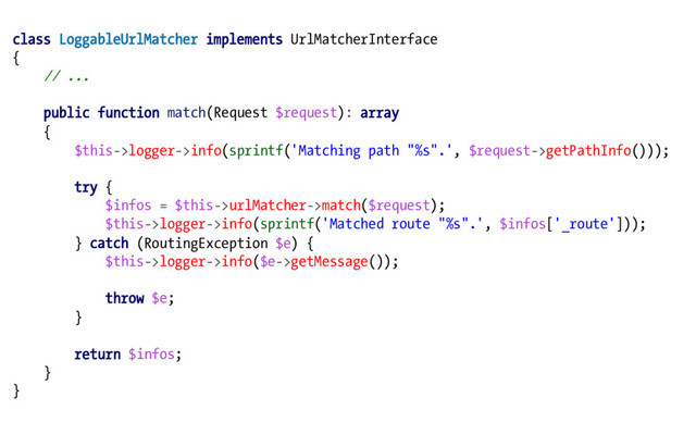 class LoggableUrlMatcher implements UrlMatcherInterface
{
// ...
public function match(Request $request): array
{
$this->logger->info(sprintf('Matching path "%s".', $request->getPathInfo()));
try {
$infos = $this->urlMatcher->match($request);
$this->logger->info(sprintf('Matched route "%s".', $infos['_route']));
} catch (RoutingException $e) {
$this->logger->info($e->getMessage());
throw $e;
}
return $infos;
}
}
