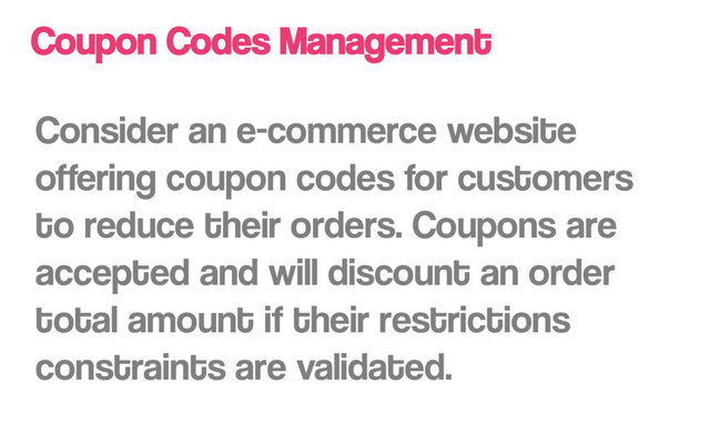 Coupon Codes Management
Consider an e-commerce website
offering coupon codes for customers
to reduce their orders. Coupons are
accepted and will discount an order
total amount if their restrictions
constraints are validated.
