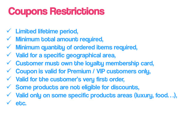 Coupons Restrictions
ü  Limited lifetime period,
ü  Minimum total amount required,
ü  Minimum quantity of ordered items required,
ü  Valid for a specific geographical area,
ü  Customer must own the loyalty membership card,
ü  Coupon is valid for Premium / VIP customers only,
ü  Valid for the customer’s very first order,
ü  Some products are not eligible for discounts,
ü  Valid only on some specific products areas (luxury, food…),
ü  etc.
