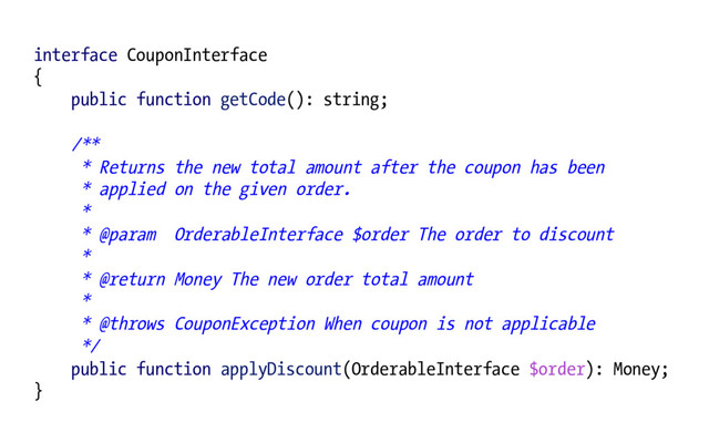 interface CouponInterface
{
public function getCode(): string;
/**
* Returns the new total amount after the coupon has been
* applied on the given order.
*
* @param OrderableInterface $order The order to discount
*
* @return Money The new order total amount
*
* @throws CouponException When coupon is not applicable
*/
public function applyDiscount(OrderableInterface $order): Money;
}
