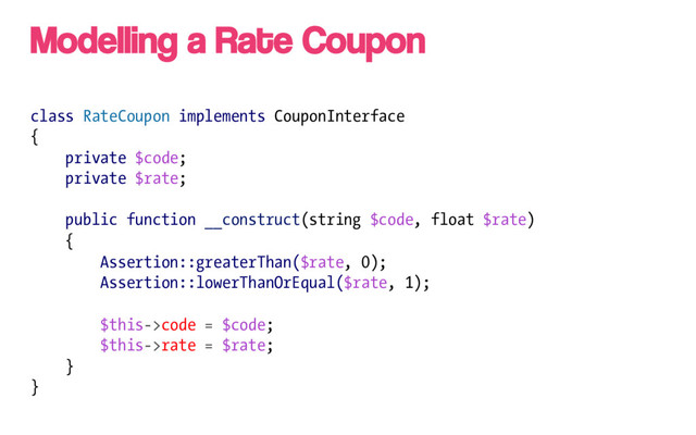 class RateCoupon implements CouponInterface
{
private $code;
private $rate;
public function __construct(string $code, float $rate)
{
Assertion::greaterThan($rate, 0);
Assertion::lowerThanOrEqual($rate, 1);
$this->code = $code;
$this->rate = $rate;
}
}
Modelling a Rate Coupon
