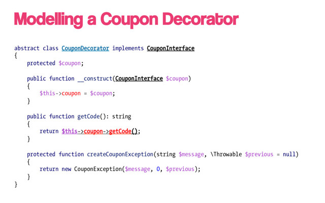 abstract class CouponDecorator implements CouponInterface
{
protected $coupon;
public function __construct(CouponInterface $coupon)
{
$this->coupon = $coupon;
}
public function getCode(): string
{
return $this->coupon->getCode();
}
protected function createCouponException(string $message, \Throwable $previous = null)
{
return new CouponException($message, 0, $previous);
}
}
Modelling a Coupon Decorator
