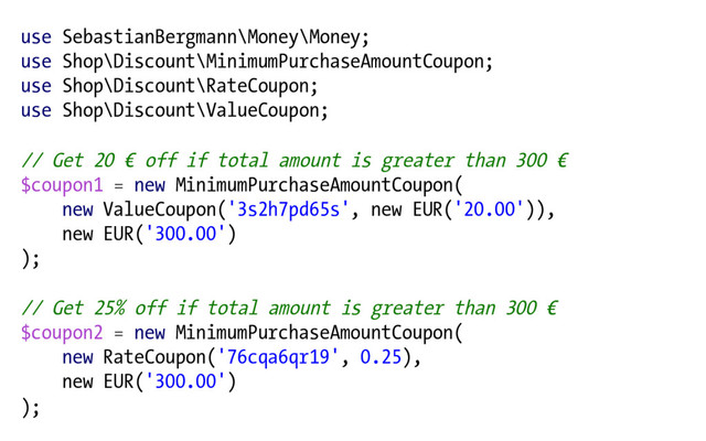 use SebastianBergmann\Money\Money;
use Shop\Discount\MinimumPurchaseAmountCoupon;
use Shop\Discount\RateCoupon;
use Shop\Discount\ValueCoupon;
// Get 20 € off if total amount is greater than 300 €
$coupon1 = new MinimumPurchaseAmountCoupon(
new ValueCoupon('3s2h7pd65s', new EUR('20.00')),
new EUR('300.00')
);
// Get 25% off if total amount is greater than 300 €
$coupon2 = new MinimumPurchaseAmountCoupon(
new RateCoupon('76cqa6qr19', 0.25),
new EUR('300.00')
);

