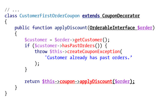 // ...
class CustomerFirstOrderCoupon extends CouponDecorator
{
public function applyDiscount(OrderableInterface $order)
{
$customer = $order->getCustomer();
if ($customer->hasPastOrders()) {
throw $this->createCouponException(
'Customer already has past orders.’
);
}
return $this->coupon->applyDiscount($order);
}
}
