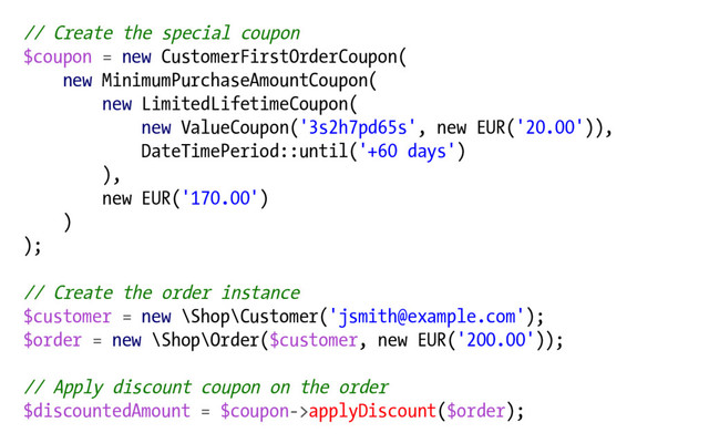 // Create the special coupon
$coupon = new CustomerFirstOrderCoupon(
new MinimumPurchaseAmountCoupon(
new LimitedLifetimeCoupon(
new ValueCoupon('3s2h7pd65s', new EUR('20.00')),
DateTimePeriod::until('+60 days')
),
new EUR('170.00')
)
);
// Create the order instance
$customer = new \Shop\Customer('jsmith@example.com');
$order = new \Shop\Order($customer, new EUR('200.00'));
// Apply discount coupon on the order
$discountedAmount = $coupon->applyDiscount($order);
