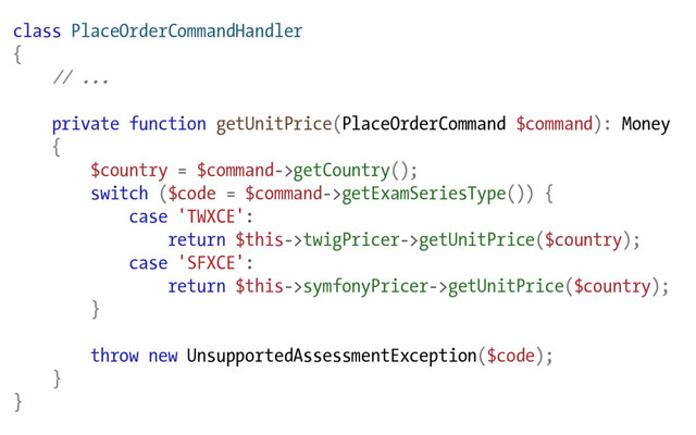 class PlaceOrderCommandHandler
{
// ...
private function getUnitPrice(PlaceOrderCommand $command): Money
{
$country = $command->getCountry();
switch ($code = $command->getExamSeriesType()) {
case 'TWXCE':
return $this->twigPricer->getUnitPrice($country);
case 'SFXCE':
return $this->symfonyPricer->getUnitPrice($country);
}
throw new UnsupportedAssessmentException($code);
}
}
