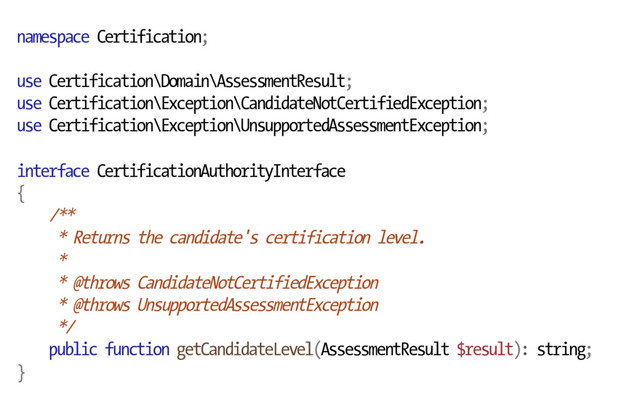 namespace Certification;
use Certification\Domain\AssessmentResult;
use Certification\Exception\CandidateNotCertifiedException;
use Certification\Exception\UnsupportedAssessmentException;
interface CertificationAuthorityInterface
{
/**
* Returns the candidate's certification level.
*
* @throws CandidateNotCertifiedException
* @throws UnsupportedAssessmentException
*/
public function getCandidateLevel(AssessmentResult $result): string;
}
