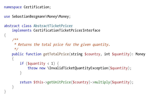 namespace Certification;
use SebastianBergmann\Money\Money;
abstract class AbstractTicketPricer
implements CertificationTicketPricerInterface
{
/**
* Returns the total price for the given quantity.
*/
public function getTotalPrice(string $country, int $quantity): Money
{
if ($quantity < 1) {
throw new \InvalidTicketQuantityException($quantity);
}
return $this->getUnitPrice($country)->multiply($quantity);
}
}
