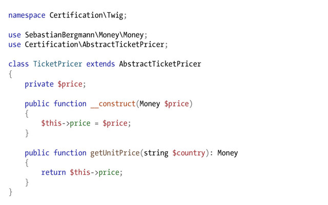 namespace Certification\Twig;
use SebastianBergmann\Money\Money;
use Certification\AbstractTicketPricer;
class TicketPricer extends AbstractTicketPricer
{
private $price;
public function __construct(Money $price)
{
$this->price = $price;
}
public function getUnitPrice(string $country): Money
{
return $this->price;
}
}
