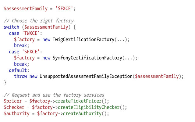 $assessmentFamily = 'SFXCE';
// Choose the right factory
switch ($assessmentFamily) {
case 'TWXCE':
$factory = new TwigCertificationFactory(...);
break;
case 'SFXCE':
$factory = new SymfonyCertificationFactory(...);
break;
default:
throw new UnsupportedAssessmentFamilyException($assessmentFamily);
}
// Request and use the factory services
$pricer = $factory->createTicketPricer();
$checker = $factory->createEligibilityChecker();
$authority = $factory->createAuthority();
