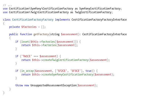 // ...
use Certification\Symfony\CertificationFactory as SymfonyCertificationFactory;
use Certification\Twig\CertificationFactory as TwigCertificationFactory;
class CertificationFactoryFactory implements CertificationFactoryFactoryInterface
{
private $factories = [];
public function getFactory(string $assessment): CertificationFactoryInterface
{
if (isset($this->factories[$assessment])) {
return $this->factories[$assessment];
}
if ('TW1CE' === $assessment) {
return $this->createTwigCertificationFactory($assessment);
}
if (in_array($assessment, ['SF2CE', 'SF3CE'], true)) {
return $this->createSymfonyCertificationFactory($assessment);
}
throw new UnsupportedAssessmentException($assessment);
}
}
