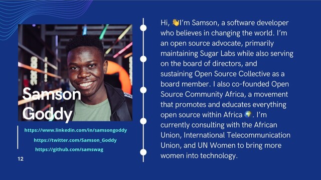 Hi, !I’m Samson, a software developer
who believes in changing the world. I’m
an open source advocate, primarily
maintaining Sugar Labs while also serving
on the board of directors, and
sustaining Open Source Collective as a
board member. I also co-founded Open
Source Community Africa, a movement
that promotes and educates everything
open source within Africa ". I’m
currently consulting with the African
Union, International Telecommunication
Union, and UN Women to bring more
women into technology.
Samson
Goddy
12
https://www.linkedin.com/in/samsongoddy
https://twitter.com/Samson_Goddy
https://github.com/samswag
