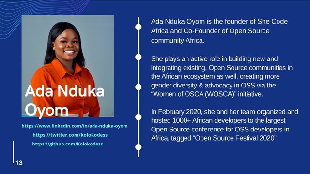 Ada Nduka Oyom is the founder of She Code
Africa and Co-Founder of Open Source
community Africa.
She plays an active role in building new and
integrating existing, Open Source communities in
the African ecosystem as well, creating more
gender diversity & advocacy in OSS via the
“Women of OSCA (WOSCA)” initiative.
In February 2020, she and her team organized and
hosted 1000+ African developers to the largest
Open Source conference for OSS developers in
Africa, tagged “Open Source Festival 2020”
Ada Nduka
Oyom
13
https://www.linkedin.com/in/ada-nduka-oyom
https://twitter.com/kolokodess
https://github.com/Kolokodess
