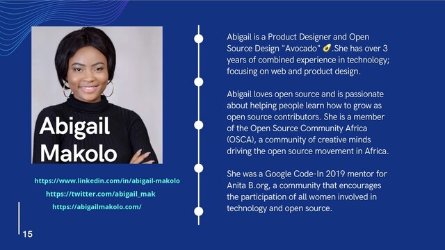 Abigail is a Product Designer and Open
Source Design "Avocado" !.She has over 3
years of combined experience in technology;
focusing on web and product design.
Abigail loves open source and is passionate
about helping people learn how to grow as
open source contributors. She is a member
of the Open Source Community Africa
(OSCA), a community of creative minds
driving the open source movement in Africa.
She was a Google Code-In 2019 mentor for
Anita B.org, a community that encourages
the participation of all women involved in
technology and open source.
Abigail
Makolo
15
https://www.linkedin.com/in/abigail-makolo
https://twitter.com/abigail_mak
https://abigailmakolo.com/
