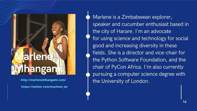 Marlene is a Zimbabwean explorer,
speaker and cucumber enthusiast based in
the city of Harare. I'm an advocate
for using science and technology for social
good and increasing diversity in these
fields. She is a director and vice-chair for
the Python Software Foundation, and the
chair of PyCon Africa. I'm also currently
pursuing a computer science degree with
the University of London.
Marlene
Mhangami
16
http://marlenemhangami.com/
https://twitter.com/marlene_zw
