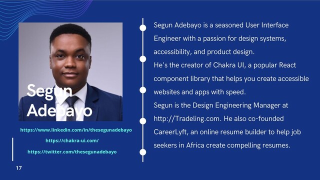 Segun Adebayo is a seasoned User Interface
Engineer with a passion for design systems,
accessibility, and product design.
He's the creator of Chakra UI, a popular React
component library that helps you create accessible
websites and apps with speed.
Segun is the Design Engineering Manager at
http://Tradeling.com. He also co-founded
CareerLyft, an online resume builder to help job
seekers in Africa create compelling resumes.
Segun
Adebayo
17
https://www.linkedin.com/in/thesegunadebayo
https://chakra-ui.com/
https://twitter.com/thesegunadebayo
