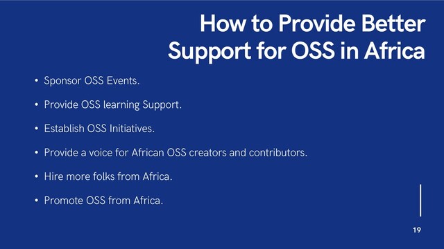 How to Provide Better
Support for OSS in Africa
• Sponsor OSS Events.
• Provide OSS learning Support.
• Establish OSS Initiatives.
• Provide a voice for African OSS creators and contributors.
• Hire more folks from Africa.
• Promote OSS from Africa.
19
