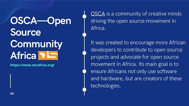 OSCA is a community of creative minds
driving the open source movement in
Africa.
It was created to encourage more African
developers to contribute to open source
projects and advocate for open source
movement in Africa. Its main goal is to
ensure Africans not only use software
and hardware, but are creators of these
technologies.
OSCA—Open
Source
Community
Africa
06
https://www.oscafrica.org/
