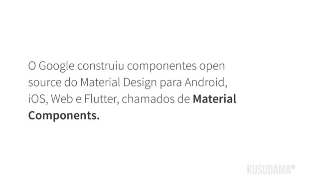 O Google construiu componentes open
source do Material Design para Android,
iOS, Web e Flutter, chamados de Material
Components.
