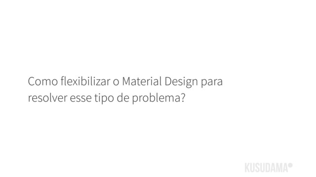 Como flexibilizar o Material Design para
resolver esse tipo de problema?
