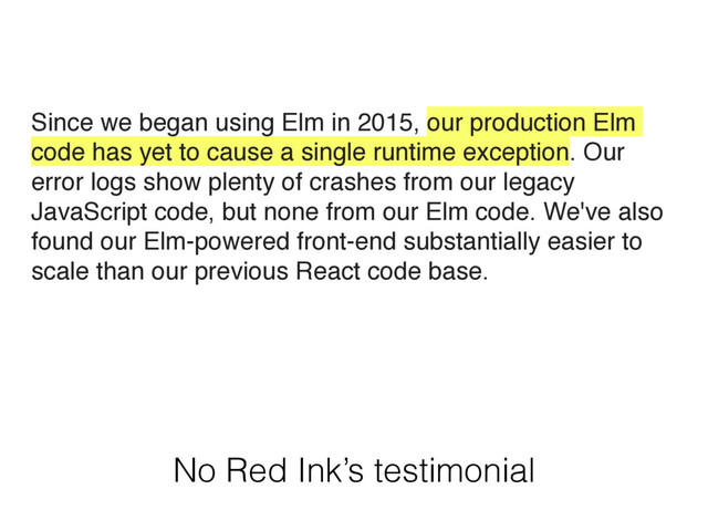 No Red Ink’s testimonial
Since we began using Elm in 2015, our production Elm
code has yet to cause a single runtime exception. Our
error logs show plenty of crashes from our legacy
JavaScript code, but none from our Elm code. We've also
found our Elm-powered front-end substantially easier to
scale than our previous React code base.
