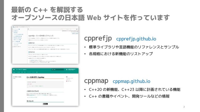 最新の C++ を解説する
オープンソースの日本語 Web サイトを作っています
cpprefjp cpprefjp.github.io
• 標準ライブラリや言語機能のリファレンスとサンプル
• 各規格における新機能のリストアップ
cppmap cppmap.github.io
• C++20 の新機能、C++23 以降に計画されている機能
• C++ の書籍やイベント、開発ツールなどの情報
2
