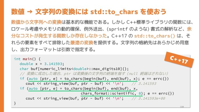 数値から文字列への変換は基本的な機能である。しかし C++標準ライブラリの関数には、
ロケール考慮やメモリの動的確保、例外送出、(sprintf のような) 書式の解析など、余
分なコストが発生する関数しか存在しなかった。C++17 の std::to_chars() は、そ
れらの要素をすべて排除した最速の変換を提供する。文字列の格納先はあらかじめ用意
し、出力フォーマットは引数で指定する。
数値 → 文字列の変換には std::to_chars を使おう
int main() {
double x = 3.141593;
char buf[numeric_limits::max_digits10]{};
// 変換に成功した場合、ptr は変換後の文字列の終端を指す（null 終端はされない）
if (auto [ptr, e] = to_chars(begin(buf), end(buf), x); e == errc{})
cout << string_view(buf, ptr - buf) << '\n'; // 3.141593
if (auto [ptr, e] = to_chars(begin(buf), end(buf), x,
chars_format::scientific, 8); e == errc{})
cout << string_view(buf, ptr - buf) << '\n'; // 3.141593e+00
}
108
