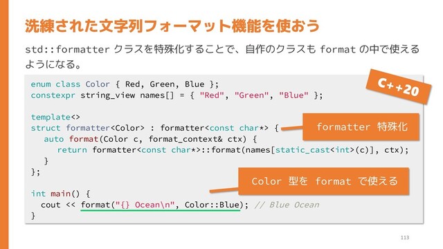 std::formatter クラスを特殊化することで、自作のクラスも format の中で使える
ようになる。
洗練された文字列フォーマット機能を使おう
enum class Color { Red, Green, Blue };
constexpr string_view names[] = { "Red", "Green", "Blue" };
template<>
struct formatter : formatter {
auto format(Color c, format_context& ctx) {
return formatter::format(names[static_cast(c)], ctx);
}
};
int main() {
cout << format("{} Ocean\n", Color::Blue); // Blue Ocean
}
113
formatter 特殊化
Color 型を format で使える
