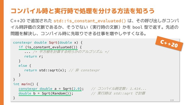 C++20 で追加された std::is_constant_evaluated() は、その呼び出しがコンパ
イル時評価の文脈であるか、そうでない（実行時の文脈）かを bool 型で返す。先述の
問題を解決し、コンパイル時に先取りできる仕事を増やしやすくなる。
コンパイル時と実行時で処理を分ける方法を知ろう
constexpr double Sqrt(double x) {
if (is_constant_evaluated()) {
... /* 平方根を計算する何らかのアルゴリズム */
return r;
}
else {
return std::sqrt(x); // 非 constexpr
}
}
int main() {
constexpr double a = Sqrt(2.0); // コンパイル時定数: 1.414...
double b = Sqrt(Random()); // 実行時は std::sqrt で計算
}
119
